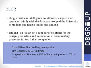 eLog
• eLog, a business intelligence solution re-designed and
upgraded jointly with the database group of the University
of Modena and Reggio Emilia and eBilling
• eBilling - an Italian SME supplier of solutions for the
design, production and automation of documentary
processes for top Italian companies.
• Over 140 medium and large companies
• Sky, Mediaset, H3G, Tim Brazil
• In a period of 18 months 150 millions mail pieces = 1 TB of
data

Laura Po

"A meta-language for MDX queries in eLog Business Solution"

 