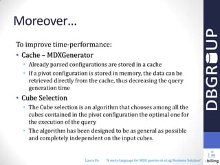 Moreover…
To improve time-performance:
• Cache – MDXGenerator
• Already parsed configurations are stored in a cache
• If a pivot configuration is stored in memory, the data can be
retrieved directly from the cache, thus decreasing the query
generation time

• Cube Selection
• The Cube selection is an algorithm that chooses among all the
cubes contained in the pivot configuration the optimal one for
the execution of the query
• The algorithm has been designed to be as general as possible
and completely independent on the input cubes.

Laura Po

"A meta-language for MDX queries in eLog Business Solution"

 