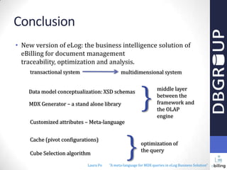 Conclusion
• New version of eLog: the business intelligence solution of
eBilling for document management
traceability, optimization and analysis.
transactional system

multidimensional system

Data model conceptualization: XSD schemas
MDX Generator – a stand alone library
Customized attributes – Meta-language
Cache (pivot configurations)
Cube Selection algorithm
Laura Po

}

}

middle layer
between the
framework and
the OLAP
engine

optimization of
the query

"A meta-language for MDX queries in eLog Business Solution"

 