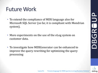 Future Work
• To extend the compliance of MDX language also for
Microsoft SQL Server (so far, it is compliant with Mondrian
system).
• More experiments on the use of the eLog system on
customer data.
• To investigate how MDXGenerator can be enhanced to
improve the query rewriting for optimizing the query
processing

Laura Po

"A meta-language for MDX queries in eLog Business Solution"

 