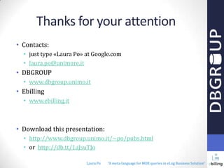 Thanks for your attention
• Contacts:
• just type «Laura Po» at Google.com
• laura.po@unimore.it

• DBGROUP
• www.dbgroup.unimo.it

• Ebilling
• www.ebilling.it

• Download this presentation:
• http://www.dbgroup.unimo.it/~po/pubs.html
• or http://db.tt/1aJsuTJo
Laura Po

"A meta-language for MDX queries in eLog Business Solution"

 