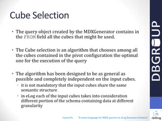 Cube Selection
• The query object created by the MDXGenerator contains in
the FROM field all the cubes that might be used.
• The Cube selection is an algorithm that chooses among all
the cubes contained in the pivot configuration the optimal
one for the execution of the query
• The algorithm has been designed to be as general as
possible and completely independent on the input cubes.
• it is not mandatory that the input cubes share the same
semantic structure
• in eLog each of the input cubes takes into consideration
different portion of the schema containing data at different
granularity
Laura Po

"A meta-language for MDX queries in eLog Business Solution"

 