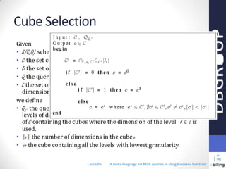 Cube Selection
Given
• S(C,D) schema
• C the set containing all the cubes
• D the set of all dimensions
• Q the query derived from the pivot table configuration,
• L the set of all the distinct levels belonging to at least one
dimension contained in the set D
we define
• QL’ the query that involves the non empty set L’ of hierarchical
levels of dimensions, where L’ L and CL[l] the not empty subset
of C containing the cubes where the dimension of the level l L is
used.
• |c| the number of dimensions in the cube c
• co the cube containing all the levels with lowest granularity.
Laura Po

"A meta-language for MDX queries in eLog Business Solution"

 