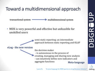 Toward a multidimensional approach
transactional system

multidimensional system

• MDX is very powerful and effective but unfeasible for
unskilled users
semi-static reporting: an intermediate
approach between static reporting and OLAP

eLog - the new version

the decision maker
- is autonomous in the process of
creating, managing and sharing new analysis
- can intuitively define new indicators and
aggregate functions
Meta-language
Laura Po

"A meta-language for MDX queries in eLog Business Solution"

 