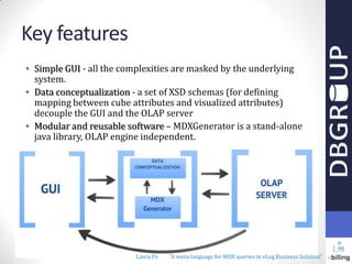 Key features
• Simple GUI - all the complexities are masked by the underlying
system.
• Data conceptualization - a set of XSD schemas (for defining
mapping between cube attributes and visualized attributes)
decouple the GUI and the OLAP server
• Modular and reusable software – MDXGenerator is a stand-alone
java library, OLAP engine independent.

Laura Po

"A meta-language for MDX queries in eLog Business Solution"

 