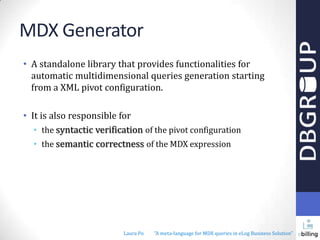 MDX Generator
• A standalone library that provides functionalities for
automatic multidimensional queries generation starting
from a XML pivot configuration.
• It is also responsible for
• the syntactic verification of the pivot configuration
• the semantic correctness of the MDX expression

Laura Po

"A meta-language for MDX queries in eLog Business Solution"

 