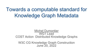 Towards a computable standard for
Knowledge Graph Metadata
Michel Dumontier
WG1 Lead
COST Action Distributed Knowledge Graphs
W3C CG Knowledge Graph Construction
June 20, 2022
 