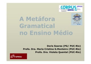 A Metáfora
Gramatical
no Ensino Médio

                     Doris Soares (PG/ PUC-Rio)
                                        PUC-
 Profa. Dra. Maria Cristina G.Monteiro (PUC-Rio)
                                       (PUC-
           Profa. Dra. Violeta Quental (PUC-Rio)
                                       (PUC-
 