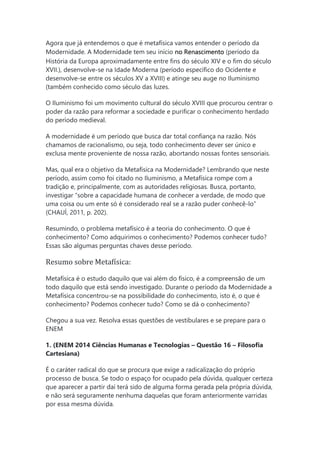 Agora que já entendemos o que é metafísica vamos entender o período da
Modernidade. A Modernidade tem seu início no Renascimento (período da
História da Europa aproximadamente entre fins do século XIV e o fim do século
XVII.), desenvolve-se na Idade Moderna (período específico do Ocidente e
desenvolve-se entre os séculos XV a XVIII) e atinge seu auge no Iluminismo
(também conhecido como século das luzes.
O Iluminismo foi um movimento cultural do século XVIII que procurou centrar o
poder da razão para reformar a sociedade e purificar o conhecimento herdado
do período medieval.
A modernidade é um período que busca dar total confiança na razão. Nós
chamamos de racionalismo, ou seja, todo conhecimento dever ser único e
exclusa mente proveniente de nossa razão, abortando nossas fontes sensoriais.
Mas, qual era o objetivo da Metafísica na Modernidade? Lembrando que neste
período, assim como foi citado no Iluminismo, a Metafísica rompe com a
tradição e, principalmente, com as autoridades religiosas. Busca, portanto,
investigar “sobre a capacidade humana de conhecer a verdade, de modo que
uma coisa ou um ente só é considerado real se a razão puder conhecê-lo”
(CHAUÍ, 2011, p. 202).
Resumindo, o problema metafísico é a teoria do conhecimento. O que é
conhecimento? Como adquirimos o conhecimento? Podemos conhecer tudo?
Essas são algumas perguntas chaves desse período.
Resumo sobre Metafísica:
Metafísica é o estudo daquilo que vai além do físico, é a compreensão de um
todo daquilo que está sendo investigado. Durante o período da Modernidade a
Metafísica concentrou-se na possibilidade do conhecimento, isto é, o que é
conhecimento? Podemos conhecer tudo? Como se dá o conhecimento?
Chegou a sua vez. Resolva essas questões de vestibulares e se prepare para o
ENEM
1. (ENEM 2014 Ciências Humanas e Tecnologias – Questão 16 – Filosofia
Cartesiana)
É o caráter radical do que se procura que exige a radicalização do próprio
processo de busca. Se todo o espaço for ocupado pela dúvida, qualquer certeza
que aparecer a partir daí terá sido de alguma forma gerada pela própria dúvida,
e não será seguramente nenhuma daquelas que foram anteriormente varridas
por essa mesma dúvida.
 
