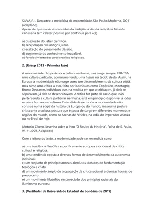 SILVA, F. l. Descartes: a metafísica da modernidade. São Paulo: Moderna, 2001
(adaptado).
Apesar de questionar os conceitos da tradição, a dúvida radical da filosofia
cartesiana tem caráter positivo por contribuir para o(a)
a) dissolução do saber científico.
b) recuperação dos antigos juízos.
c) exaltação do pensamento clássico.
d) surgimento do conhecimento inabalável.
e) fortalecimento dos preconceitos religiosos.
2. (Unesp 2013 – Primeira Fase)
A modernidade não pertence a cultura nenhuma, mas surge sempre CONTRA
uma cultura particular, como uma fenda, uma fissura no tecido desta. Assim, na
Europa, a modernidade não surge como um desenvolvimento da cultura cristã,
mas como uma crítica a esta, feita por indivíduos como Copérnico, Montaigne,
Bruno, Descartes, indivíduos que, na medida em que a criticavam, já dela se
separavam, já dela se desenraizavam. A crítica faz parte da razão que, não
pertencendo a cultura particular nenhuma, está em princípio disponível a todos
os seres humanos e culturas. Entendida desse modo, a modernidade não
consiste numa etapa da história da Europa ou do mundo, mas numa postura
crítica ante a cultura, postura que é capaz de surgir em diferentes momentos e
regiões do mundo, como na Atenas de Péricles, na Índia do imperador Ashoka
ou no Brasil de hoje.
(Antonio Cícero. Resenha sobre o livro “O Roubo da História”. Folha de S. Paulo,
01.11.2008. Adaptado)
Com a leitura do texto, a modernidade pode ser entendida como
a) uma tendência filosófica especificamente europeia e ocidental de crítica
cultural e religiosa.
b) uma tendência oposta a diversas formas de desenvolvimento da autonomia
individual.
c) um conjunto de princípios morais absolutos, dotados de fundamentação
teológica e cristã.
d) um movimento amplo de propagação da crítica racional a diversas formas de
preconceito.
e) um movimento filosófico desconectado dos princípios racionais do
iluminismo europeu.
3. (Vestibular da Universidade Estadual de Londrina de 2011)
 