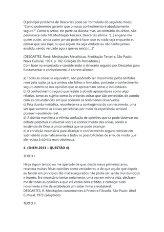 O principal problema de Descartes pode ser formulado do seguinte modo:
“Como poderemos garantir que o nosso conhecimento é absolutamente
seguro?” Como o cético, ele parte da dúvida; mas, ao contrário do cético, não
permanece nela. Na Meditação Terceira, Descartes aﬁrma: “[…] engane-me
quem puder, ainda assim jamais poderá fazer que eu nada seja enquanto eu
pensar que sou algo; ou que algum dia seja verdade eu não tenha jamais
existido, sendo verdade agora que eu existo […]”
(DESCARTES. René. Meditações Metafísicas. Meditação Terceira, São Paulo:
Nova Cultural, 1991. p. 182. Coleção Os Pensadores.)
Com base no enunciado e considerando o itinerário seguido por Descartes para
fundamentar o conhecimento, é correto aﬁrmar:
a) Todas as coisas se equivalem, não podendo ser discerníveis pelos sentidos
nem pela razão, já que ambos são falhos e limitados, portanto o conhecimento
seguro detém-se nas opiniões que se apresentam certas e indubitáveis.
b) O conhecimento seguro que resiste à dúvida apresenta-se como algo
relativo, tanto ao sujeito como às próprias coisas que são percebidas de acordo
com as circunstâncias em que ocorrem os fenômenos observados.
c) Pela dúvida metódica, reconhece-se a contingência do conhecimento, uma
vez que somente as coisas percebidas por meio da experiência sensível
possuem existência real.
d) A dúvida manifesta a inﬁnita confusão de opiniões que se pode observar no
debate perpétuo e universal sobre o conhecimento das coisas, sendo a
existência de Deus a única certeza que se pode alcançar.
e) A condição necessária para alcançar o conhecimento seguro consiste em
submetê-lo sistematicamente a todas as possibilidades de erro, de modo que
ele resista à dúvida mais obstinada.
4. (ENEM 2013 – QUESTÃO 4)
TEXTO I
Há já algum tempo eu me apercebi de que, desde meus primeiros anos,
recebera muitas falsas opiniões como verdadeiras, e de que aquilo que depois
eu fundei em princípios tão mal assegurados não podia ser senão mui duvidoso
e incerto. Era necessário tentar seriamente, uma vez em minha vida, desfazer-
me de todas as opiniões a que até então dera crédito, e começar tudo
novamente a fim de estabelecer um saber firme e inabalável.
DESCARTES, R. Meditações concernentes à Primeira Filosofia. São Paulo: Abril
Cultural, 1973 (adaptado).
TEXTO II
 