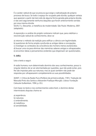 É o caráter radical do que se procura que exige a radicalização do próprio
processo de busca. Se todo o espaço for ocupado pela dúvida, qualquer certeza
que aparecer a partir daí terá sido de alguma forma gerada pela própria dúvida,
e não será seguramente nenhuma daquelas que foram anteriormente varridas
por essa mesma dúvida.
SILVA, F.L. Descartes. a metafísica da modernidade. São Paulo: Moderna, 2001
(adaptado).
A exposição e a análise do projeto cartesiano indicam que, para viabilizar a
reconstrução radical do conhecimento, deve-se
a) retomar o método da tradição para edificar a ciência com legitimidade.
b) questionar de forma ampla e profunda as antigas ideias e concepções.
c) investigar os conteúdos da consciência dos homens menos esclarecidos.
d) buscar uma via para eliminar das memórias saberes antigos e ultrapassados.
e) encontrar ideias e pensamentos evidentes que dispensam ser questionados.
5. (UEL)
Leia o texto a seguir.
A razão humana, num determinado domínio dos seus conhecimentos, possui o
singular destino de se ver atormentada por questões, que não pode evitar, pois
lhe são impostas pela sua natureza, mas às quais também não pode dar
respostas por ultrapassarem completamente as suas possibilidades.
(KANT, I. Crítica da Razão Pura (Prefácio da primeira edição, 1781). Tradução de
Manuela Pinto dos Santos e Alexandre Fradique Morujão. Lisboa: Fundação
Calouste Gulbenkian, 1994, p. 03.)
Com base no texto e nos conhecimentos sobre Kant, o domínio destas
intermináveis disputas chama-se
a) experiência.
b) natureza.
c) entendimento.
d) metafísica.
e) sensibilidade.
 