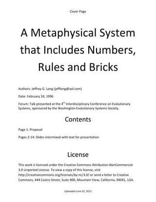 Cover Page 

 




    A Metaphysical System 
    that Includes Numbers, 
       Rules and Bricks 
 

Authors: Jeffrey G. Long (jefflong@aol.com) 

Date: February 24, 1996 

Forum: Talk presented at the 4th Interdisciplinary Conference on Evolutionary 
Systems, sponsored by the Washington Evolutionary Systems Society. 
 

                                Contents 
Page 1: Proposal 

Pages 2‐14: Slides intermixed with text for presentation 

 


                                  License 
This work is licensed under the Creative Commons Attribution‐NonCommercial 
3.0 Unported License. To view a copy of this license, visit 
http://creativecommons.org/licenses/by‐nc/3.0/ or send a letter to Creative 
Commons, 444 Castro Street, Suite 900, Mountain View, California, 94041, USA. 


                                Uploaded June 22, 2011 
 