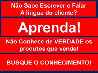 Não Sabe Escrever e Falar A língua do cliente?Aprenda!Não Conhece de VERDADE os produtos que vende!BUSQUE O CONHECIMENTO!