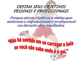 DEFINA SEUS OBJETIVOS PESSOAIS E PROFISSIONAISPorque são os objetivos e metas que motivam e impulsionam o profissional na direção dos resultados.“Não há sentido em se carregar a bola se você não sabe onde é o gol."