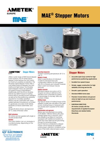 Stepper Motors 
offers a wide range of MAE brand stepper 
motor solutions. The HY series hybrid 
stepper motors feature low rotor inertia 
for maximum possible acceleration. The 
HN series hybrid stepper motors offer a 
calculated balance between low rotor 
inertia and high torque. The HS series 
hybrid stepper motors are optimized 
for superior torque characteristics. 
Additionally, both the HN an HS series 
feature low detent torque to holding 
torque ratios to provide smooth operation 
as well as the fine positioning capability 
required for microstep operation. 
Motors may be customized with value 
added features including but not limited 
to: gearboxes, encoders, shaft details, 
leadwire-connector assemblies, and 
more. 
All specifications shown are typical at 
20 °C unless otherwise noted. 
Shaft extensions 
All motors can be supplied with single or 
double ended shaft. 
Rotation 
The motor rotation can run clockwise or 
counterclockwise, depending on the 
commutation. 
MAE® Stepper Motors 
Operating temperatre 
Ambient operating temperature -20 °C to 
+40 °C. 
Number of leads 
Refer to specifications of individual 
models for standard lead wire 
configuration. Motors can be supplied 
with 4, 6 or 8 leads upon request: however, 
rated current and torque may be 
reduced. 
Angular accuracy 
Standard angular accuracy is ±5 %. 
Angular accuracy is defined as the 
deviation from a theoretical position, 
in percentage of one step, after any 
number of steps. 
Holding torque 
The typical values of holding torque of the 
different models are indicated in the data 
charts. Holding torque is measured with 
two phases each supplied at the rated 
current. 
Specifications and approvals 
Motors are manufactured according 
to EN 60034-1:1995-02. Motors with drive 
voltage higher than or equal to 120 V 
are suitable to be fitted on machines 
equipped with additional insulation or 
when the motor itself has the grounding 
through its clamping screws. 
Due to thermal considerations, stepper 
motors cannot always be operated 
continuously in dynamic conditions at the 
level of their static rated phased current. 
Stepper Motors 
• Accurate open loop control for high 
performance positioning applications 
• Excellent low speed torque 
• Simple, rugger construction for high 
reliability and long service life 
• Smooth, quiet operation 
• Standard NEMA frame sizes 
• Precision honed stators and ground 
rotors for tight air ap and maximum 
performance 
• EUROPEAN DIRECTIVES 
All motors comply with the 
requirements of applied European 
Directives and related Safety 
Standards 
3 
Sold & Serviced By: 
ELECTROMATE 
Toll Free Phone (877) SERVO98 
Toll Free Fax (877) SERV099 
www.electromate.com 
sales@electromate.com 
 