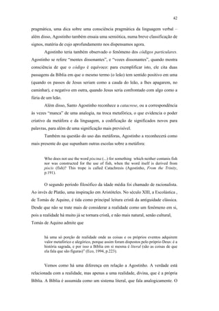 42

                                               pragmática, uma dica sobre uma consciência pragmática da linguagem verbal –
                                               além disso, Agostinho também ensaia uma semiótica, numa breve classificação de
                                               signos, matéria de cujo aprofundamento nos dispensamos agora.
                                                      Agostinho teria também observado o fenômeno dos códigos particulares.
                                               Agostinho se refere “mentes dissonantes”, e “vozes dissonantes”, quando mostra
                                               consciência de que o código é equívoco: para exemplificar isto, ele cita duas
                                               passagens da Bíblia em que o mesmo termo (o leão) tem sentido positivo em uma
                                               (quando os passos de Jesus seriam como a cauda do leão, a lhes apagarem, no
                                               caminhar), e negativo em outra, quando Jesus seria confrontado com algo como a
                                               fúria de um leão.
                                                      Além disso, Santo Agostinho reconhece a catacrese, ou a correspondência
                                               às vezes “manca” de uma analogia, na troca metafórica, o que evidencia o poder
                                               criativo da metáfora e da linguagem, a codificação de significados novos para
                                               palavras, para além de uma significação mais previsível.
PUC-Rio - Certificação Digital Nº 0610463/CC




                                                      Também na questão do uso das metáforas, Agostinho a reconhecerá como
                                               mais presente do que supunham outras escolas sobre a metáfora:


                                                      Who does not use the word piscina (...) for something which neither contanis fish
                                                      nor was constructed for the use of fish, when the word itself is derived from
                                                      piscis (fish)? This trope is called Catachresis (Agostinho, From the Trinity,
                                                      p.191).

                                                      O segundo período filosófico da idade média foi chamado de racionalista.
                                               Ao invés de Platão, uma inspiração em Aristóteles. No século XIII, a Escolástica ,
                                               de Tomás de Aquino, é tida como principal leitura cristã da antiguidade clássica.
                                               Desde que não se trate mais de considerar a realidade como um fenômeno em si,
                                               pois a realidade há muito já se tornara cristã, e não mais natural, senão cultural,
                                               Tomás de Aquino admite que


                                                      há uma só porção de realidade onde as coisas e os próprios eventos adquirem
                                                      valor metafórico e alegórico, porque assim foram dispostos pelo próprio Deus: é a
                                                      história sagrada, e por isso a Bíblia em si mesma é literal (são as coisas de que
                                                      ela fala que são figuras)” (Eco, 1994, p.223).


                                                      Vemos como há uma diferença em relação a Agostinho. A verdade está
                                               relacionada com a realidade, mas apenas a uma realidade, divina, que é a própria
                                               Bíblia. A Bíblia é assumida como um sistema literal, que fala analogicamente. O
 
