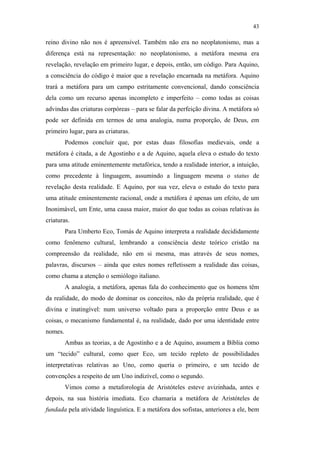43

                                               reino divino não nos é apreensível. Também não era no neoplatonismo, mas a
                                               diferença está na representação: no neoplatonismo, a metáfora mesma era
                                               revelação, revelação em primeiro lugar, e depois, então, um código. Para Aquino,
                                               a consciência do código é maior que a revelação encarnada na metáfora. Aquino
                                               trará a metáfora para um campo estritamente convencional, dando consciência
                                               dela como um recurso apenas incompleto e imperfeito – como todas as coisas
                                               advindas das criaturas corpóreas – para se falar da perfeição divina. A metáfora só
                                               pode ser definida em termos de uma analogia, numa proporção, de Deus, em
                                               primeiro lugar, para as criaturas.
                                                        Podemos concluir que, por estas duas filosofias medievais, onde a
                                               metáfora é citada, a de Agostinho e a de Aquino, aquela eleva o estudo do texto
                                               para uma atitude eminentemente metafórica, tendo a realidade interior, a intuição,
                                               como precedente à linguagem, assumindo a linguagem mesma o status de
                                               revelação desta realidade. E Aquino, por sua vez, eleva o estudo do texto para
PUC-Rio - Certificação Digital Nº 0610463/CC




                                               uma atitude eminentemente racional, onde a metáfora é apenas um efeito, de um
                                               Inonimável, um Ente, uma causa maior, maior do que todas as coisas relativas às
                                               criaturas.
                                                        Para Umberto Eco, Tomás de Aquino interpreta a realidade decididamente
                                               como fenômeno cultural, lembrando a consciência deste teórico cristão na
                                               compreensão da realidade, não em si mesma, mas através de seus nomes,
                                               palavras, discursos – ainda que estes nomes refletissem a realidade das coisas,
                                               como chama a atenção o semiólogo italiano.
                                                        A analogia, a metáfora, apenas fala do conhecimento que os homens têm
                                               da realidade, do modo de dominar os conceitos, não da própria realidade, que é
                                               divina e inatingível: num universo voltado para a proporção entre Deus e as
                                               coisas, o mecanismo fundamental é, na realidade, dado por uma identidade entre
                                               nomes.
                                                        Ambas as teorias, a de Agostinho e a de Aquino, assumem a Bíblia como
                                               um “tecido” cultural, como quer Eco, um tecido repleto de possibilidades
                                               interpretativas relativas ao Uno, como queria o primeiro, e um tecido de
                                               convenções a respeito de um Uno indizível, como o segundo.
                                                        Vimos como a metaforologia de Aristóteles esteve avizinhada, antes e
                                               depois, na sua história imediata. Eco chamaria a metáfora de Aristóteles de
                                               fundada pela atividade linguística. E a metáfora dos sofistas, anteriores a ele, bem
 