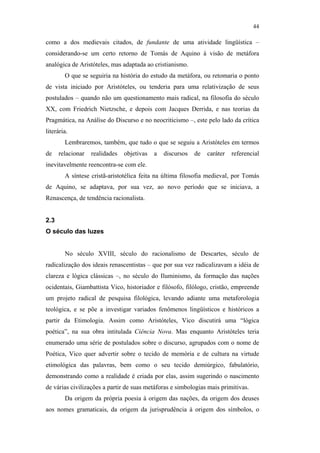 44

                                               como a dos medievais citados, de fundante de uma atividade lingüística –
                                               considerando-se um certo retorno de Tomás de Aquino à visão de metáfora
                                               analógica de Aristóteles, mas adaptada ao cristianismo.
                                                       O que se seguiria na história do estudo da metáfora, ou retomaria o ponto
                                               de vista iniciado por Aristóteles, ou tenderia para uma relativização de seus
                                               postulados – quando não um questionamento mais radical, na filosofia do século
                                               XX, com Friedrich Nietzsche, e depois com Jacques Derrida, e nas teorias da
                                               Pragmática, na Análise do Discurso e no neocriticismo –, este pelo lado da crítica
                                               literária.
                                                       Lembraremos, também, que tudo o que se seguiu a Aristóteles em termos
                                               de    relacionar   realidades   objetivas   a   discursos   de   caráter   referencial
                                               inevitavelmente reencontra-se com ele.
                                                       A síntese cristã-aristotélica feita na última filosofia medieval, por Tomás
                                               de Aquino, se adaptava, por sua vez, ao novo período que se iniciava, a
PUC-Rio - Certificação Digital Nº 0610463/CC




                                               Renascença, de tendência racionalista.


                                               2.3
                                               O século das luzes


                                                       No século XVIII, século do racionalismo de Descartes, século de
                                               radicalização dos ideais renascentistas – que por sua vez radicalizavam a idéia de
                                               clareza e lógica clássicas –, no século do Iluminismo, da formação das nações
                                               ocidentais, Giambattista Vico, historiador e filósofo, filólogo, cristão, empreende
                                               um projeto radical de pesquisa filológica, levando adiante uma metaforologia
                                               teológica, e se põe a investigar variados fenômenos lingüísticos e históricos a
                                               partir da Etimologia. Assim como Aristóteles, Vico discutirá uma “lógica
                                               poética”, na sua obra intitulada Ciência Nova. Mas enquanto Aristóteles teria
                                               enumerado uma série de postulados sobre o discurso, agrupados com o nome de
                                               Poética, Vico quer advertir sobre o tecido de memória e de cultura na virtude
                                               etimológica das palavras, bem como o seu tecido demiúrgico, fabulatório,
                                               demonstrando como a realidade é criada por elas, assim sugerindo o nascimento
                                               de várias civilizações a partir de suas metáforas e simbologias mais primitivas.
                                                       Da origem da própria poesia à origem das nações, da origem dos deuses
                                               aos nomes gramaticais, da origem da jurisprudência à origem dos símbolos, o
 