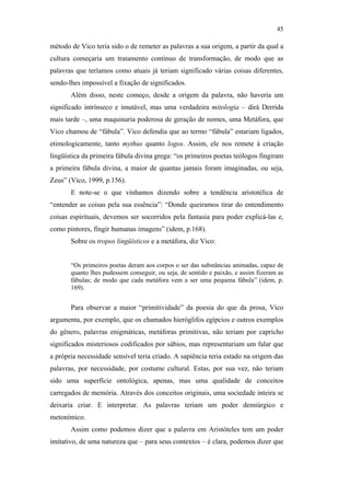 45

                                               método de Vico teria sido o de remeter as palavras a sua origem, a partir da qual a
                                               cultura começaria um tratamento contínuo de transformação, de modo que as
                                               palavras que teríamos como atuais já teriam significado várias coisas diferentes,
                                               sendo-lhes impossível a fixação de significados.
                                                      Além disso, neste começo, desde a origem da palavra, não haveria um
                                               significado intrínseco e imutável, mas uma verdadeira mitologia – dirá Derrida
                                               mais tarde –, uma maquinaria poderosa de geração de nomes, uma Metáfora, que
                                               Vico chamou de “fábula”. Vico defendia que ao termo “fábula” estariam ligados,
                                               etimologicamente, tanto mythus quanto logos. Assim, ele nos remete à criação
                                               lingüística da primeira fábula divina grega: “os primeiros poetas teólogos fingiram
                                               a primeira fábula divina, a maior de quantas jamais foram imaginadas, ou seja,
                                               Zeus” (Vico, 1999, p.156).
                                                      E note-se o que vínhamos dizendo sobre a tendência aristotélica de
                                               “entender as coisas pela sua essência”: “Donde queiramos tirar do entendimento
PUC-Rio - Certificação Digital Nº 0610463/CC




                                               coisas espirituais, devemos ser socorridos pela fantasia para poder explicá-las e,
                                               como pintores, fingir humanas imagens” (idem, p.168).
                                                      Sobre os tropos lingüísticos e a metáfora, diz Vico:


                                                      “Os primeiros poetas deram aos corpos o ser das substâncias animadas, capaz de
                                                      quanto lhes pudessem conseguir, ou seja, de sentido e paixão, e assim fizeram as
                                                      fábulas; de modo que cada metáfora vem a ser uma pequena fábula” (idem, p.
                                                      169).


                                                      Para observar a maior “primitividade” da poesia do que da prosa, Vico
                                               argumenta, por exemplo, que os chamados hieróglifos egípcios e outros exemplos
                                               do gênero, palavras enigmáticas, metáforas primitivas, não teriam por capricho
                                               significados misteriosos codificados por sábios, mas representariam um falar que
                                               a própria necessidade sensível teria criado. A sapiência teria estado na origem das
                                               palavras, por necessidade, por costume cultural. Estas, por sua vez, não teriam
                                               sido uma superfície ontológica, apenas, mas uma qualidade de conceitos
                                               carregados de memória. Através dos conceitos originais, uma sociedade inteira se
                                               deixaria criar. E interpretar. As palavras teriam um poder demiúrgico e
                                               metonímico.
                                                      Assim como podemos dizer que a palavra em Aristóteles tem um poder
                                               imitativo, de uma natureza que – para seus contextos – é clara, podemos dizer que
 