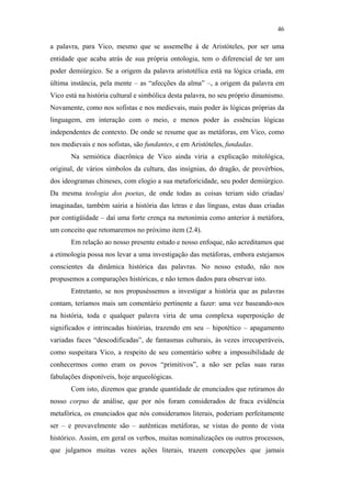 46

                                               a palavra, para Vico, mesmo que se assemelhe à de Aristóteles, por ser uma
                                               entidade que acaba atrás de sua própria ontologia, tem o diferencial de ter um
                                               poder demiúrgico. Se a origem da palavra aristotélica está na lógica criada, em
                                               última instância, pela mente – as “afecções da alma” –, a origem da palavra em
                                               Vico está na história cultural e simbólica desta palavra, no seu próprio dinamismo.
                                               Novamente, como nos sofistas e nos medievais, mais poder às lógicas próprias da
                                               linguagem, em interação com o meio, e menos poder às essências lógicas
                                               independentes de contexto. De onde se resume que as metáforas, em Vico, como
                                               nos medievais e nos sofistas, são fundantes, e em Aristóteles, fundadas.
                                                      Na semiótica diacrônica de Vico ainda viria a explicação mitológica,
                                               original, de vários símbolos da cultura, das insígnias, do dragão, de provérbios,
                                               dos ideogramas chineses, com elogio a sua metaforicidade, seu poder demiúrgico.
                                               Da mesma teologia dos poetas, de onde todas as coisas teriam sido criadas/
                                               imaginadas, também sairia a história das letras e das línguas, estas duas criadas
PUC-Rio - Certificação Digital Nº 0610463/CC




                                               por contigüidade – daí uma forte crença na metonímia como anterior à metáfora,
                                               um conceito que retomaremos no próximo item (2.4).
                                                      Em relação ao nosso presente estudo e nosso enfoque, não acreditamos que
                                               a etimologia possa nos levar a uma investigação das metáforas, embora estejamos
                                               conscientes da dinâmica histórica das palavras. No nosso estudo, não nos
                                               propusemos a comparações históricas, e não temos dados para observar isto.
                                                      Entretanto, se nos propuséssemos a investigar a história que as palavras
                                               contam, teríamos mais um comentário pertinente a fazer: uma vez baseando-nos
                                               na história, toda e qualquer palavra viria de uma complexa superposição de
                                               significados e intrincadas histórias, trazendo em seu – hipotético – apagamento
                                               variadas faces “descodificadas”, de fantasmas culturais, às vezes irrecuperáveis,
                                               como suspeitara Vico, a respeito de seu comentário sobre a impossibilidade de
                                               conhecermos como eram os povos “primitivos”, a não ser pelas suas raras
                                               fabulações disponíveis, hoje arqueológicas.
                                                      Com isto, dizemos que grande quantidade de enunciados que retiramos do
                                               nosso corpus de análise, que por nós foram considerados de fraca evidência
                                               metafórica, os enunciados que nós consideramos literais, poderiam perfeitamente
                                               ser – e provavelmente são – autênticas metáforas, se vistas do ponto de vista
                                               histórico. Assim, em geral os verbos, muitas nominalizações ou outros processos,
                                               que julgamos muitas vezes ações literais, trazem concepções que jamais
 