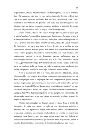47

                                               suspeitaríamos, até que percorrêssemos a sua historiografia. Mas não o podemos
                                               fazer. Daí alertarmos mais uma vez para a contextualização da nossa visão do que
                                               virá a ser uma metáfora analisável. Por um lado, procedemos como Vico,
                                               acreditamos no dinamismo das palavras. Por outro lado, uma filologia não nos
                                               interessa mais de perto, porquanto queremos conhecer o presente de nossas
                                               metáforas telejornalísticas, e não as origens culturais das palavras.
                                                      Mas o século XVIII não teria sido da filologia de Vico, senão o século que
                                               se queria “das luzes”. A metáfora fundadora do iluminismo, a luz, daria origem à
                                               defesa mais uma vez da clareza do discurso. Saímos do comentário lingüístico de
                                               Vico, e estamos mais uma vez no contexto da moral, onde John Locke, pensador
                                               do Iluminismo, teoriza o que para a época deveria ser a medida de um
                                               entendimento humano perfeito, guiado pela razão e pela simplicidade natural das
                                               coisas. Tudo o que já se disse sobre o Iluminismo terá sido a sua metáfora. Não
                                               precisaremos recorrer a novas discussões. Apenas enfatizamos que a
PUC-Rio - Certificação Digital Nº 0610463/CC




                                               metaforologia iluminista teve, muito mais que a de Vico, influência e efeito
                                               social. A própria metaforologia de Vico teria sido uma reação à imensa influência
                                               que o racionalismo tinha na Europa de então, o qual sabemos, perduraria por
                                               séculos, chegando a ter reflexos ainda hoje, certamente podemos dizer.
                                                      Com o racionalismo, não só a Física, mas também a Metafísica, teriam
                                               sido construídas com bases na Matemática, no conceito aparentemente preciso, na
                                               busca da linguagem exata. A linguagem teria sido compreendida, gerada, com as
                                               mesmas propriedades, por exemplo, que os números, daí termos tido a curiosa
                                               passagem em Locke (2005), no “Ensaio sobre o entendimento humano”, em que
                                               ele diz que uma palavra deveria ter a mesma fidelidade à verdade que um número.
                                               Donde se dizer “3” e dizer alguma palavra haveria que provocar o mesmo tipo de
                                               interpretação inequívoca, o que nos parece um exemplo inválido, a ponto de
                                               dispensar demonstração.
                                                      Muitas transformações nas línguas teriam se dado, desde o tempo de
                                               Aristóteles, de modo que pensar em palavras com significados próprios e
                                               imutáveis teria sido ingenuidade. Porém, ainda atrativo. Donde Locke reconhecer
                                               a variedade semântica, a polissemia, resolvendo-se em seguida por sugerir um
                                               polimento, uma limpeza, até que duas partes envolvidas em diálogo se
                                               entendessem claramente a respeito do que tratariam. Além da polissemia, vemos a
                                               sugestão de um método de transmissão de comunicação, baseado num canal:
 