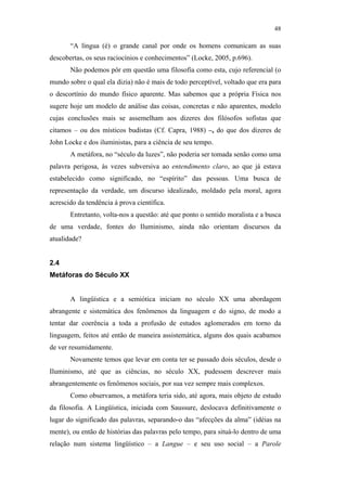 48

                                                      “A língua (é) o grande canal por onde os homens comunicam as suas
                                               descobertas, os seus raciocínios e conhecimentos” (Locke, 2005, p.696).
                                                      Não podemos pôr em questão uma filosofia como esta, cujo referencial (o
                                               mundo sobre o qual ela dizia) não é mais de todo perceptível, voltado que era para
                                               o descortínio do mundo físico aparente. Mas sabemos que a própria Física nos
                                               sugere hoje um modelo de análise das coisas, concretas e não aparentes, modelo
                                               cujas conclusões mais se assemelham aos dizeres dos filósofos sofistas que
                                               citamos – ou dos místicos budistas (Cf. Capra, 1988) –, do que dos dizeres de
                                               John Locke e dos iluministas, para a ciência de seu tempo.
                                                      A metáfora, no “século da luzes”, não poderia ser tomada senão como uma
                                               palavra perigosa, às vezes subversiva ao entendimento claro, ao que já estava
                                               estabelecido como significado, no “espírito” das pessoas. Uma busca de
                                               representação da verdade, um discurso idealizado, moldado pela moral, agora
                                               acrescido da tendência à prova científica.
PUC-Rio - Certificação Digital Nº 0610463/CC




                                                      Entretanto, volta-nos a questão: até que ponto o sentido moralista e a busca
                                               de uma verdade, fontes do Iluminismo, ainda não orientam discursos da
                                               atualidade?


                                               2.4
                                               Metáforas do Século XX


                                                      A lingüística e a semiótica iniciam no século XX uma abordagem
                                               abrangente e sistemática dos fenômenos da linguagem e do signo, de modo a
                                               tentar dar coerência a toda a profusão de estudos aglomerados em torno da
                                               linguagem, feitos até então de maneira assistemática, alguns dos quais acabamos
                                               de ver resumidamente.
                                                      Novamente temos que levar em conta ter se passado dois séculos, desde o
                                               Iluminismo, até que as ciências, no século XX, pudessem descrever mais
                                               abrangentemente os fenômenos sociais, por sua vez sempre mais complexos.
                                                      Como observamos, a metáfora teria sido, até agora, mais objeto de estudo
                                               da filosofia. A Lingüística, iniciada com Saussure, deslocava definitivamente o
                                               lugar do significado das palavras, separando-o das “afecções da alma” (idéias na
                                               mente), ou então de histórias das palavras pelo tempo, para situá-lo dentro de uma
                                               relação num sistema lingüístico – a Langue – e seu uso social – a Parole
 