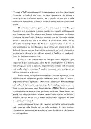49

                                               (“Língua” e “Fala”, respectivamente). Um deslocamento seria importante: se em
                                               Aristóteles a definição de uma palavra era o que a palavra era, com Saussure a
                                               palavra podia ser confrontada também com o que ela não era, pois a visão
                                               estruturalista não se baseou na essência, mas na relação de um termo dentro de um
                                               sistema.
                                                      O Curso de Lingüística geral, de Saussure, sugere a teoria do signo
                                               linguístico, e do sistema que os signos engendravam, enquanto codificados em
                                               uma língua particular. Mas sabemos que Saussure teria estudado os sistemas
                                               complexos dos significantes, da forma, não avançando em direção às relações
                                               sociais – não teria sido esta a sua função. O estruturalismo inicial, que se
                                               preocupava na descrição formal dos fenômenos linguísticos, não poderia fundar
                                               uma semântica que não fosse baseada na lógica formal, cujos limites seriam os do
                                               âmbito da frase, da sentença. Logo, a única semântica formal possível teria sido a
                                               que descreveu a formação das palavras, portanto, a fonologia e a morfologia,
PUC-Rio - Certificação Digital Nº 0610463/CC




                                               ponto alto do estruturalismo iniciante.
                                                      Radicaliza-se no Estruturalismo um olhar para dentro do próprio signo
                                               lingüístico. E para suas relações dentro de um sistema próprio. Não haveria
                                               metaforologia, ou teoria da metáfora, porque não havia contexto onde se dessem
                                               mais amplas relações cognitivas. A metáfora continuaria como uma questão de
                                               estilo de linguagem, e de literatura.
                                                      Porém, dentre os lingüistas estruturalistas, citaremos alguns que teriam
                                               proposto relações sistemáticas, portanto importantes, entre a forma e a função,
                                               ampliando a teoria do significado – a Semântica – para relações de nível cada vez
                                               maior, além da lógica da formação de frases, donde se chegar na narrativa e no
                                               discurso, como queriam os russos Roman Jakobson e Mikhail Bakhtin, e também
                                               no entendimento das culturas, como queriam os americanos Edward Sapir e Lee
                                               Wholf. Para o lingüista Roman Jakobson, os significados estariam nos fonemas,
                                               morfemas e frases, por um lado, e também nas funções da linguagem, por outro
                                               lado, ou seja, no uso social.
                                                      Assim, nesta época, tirando estes expoentes, a metáfora continuaria sendo
                                               mais observada pela filosofia do que pela semântica. E vários teóricos,
                                               reiteradamente, argumentam que a semântica, para a lingüística, se constituía em
                                               um grande problema.
 