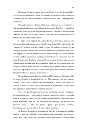 33

                                                      Depois de Derrida, a própria leitura que Umberto Eco faz de Aristóteles,
                                               crítica, mas enxergando uma “luz no fim do túnel” da (in)significação aristotélica
                                               – caminho que de certa forma também estamos adotando aqui –, poderá parecer
                                               essencialista.
                                                      Malgrado os nossos esforços, anteriores e posteriores, de nos colocarmos o
                                               mais contextualizadamente possível frente a um assunto filosófico – e metafísico
                                               – complexo, temos que pedir licença mais uma vez à filosofia da autodestruição
                                               da França dos anos 1970, e eleger a metáfora uma parte de nossos estudos sobre a
                                               narrativa dos nossos telejornais atuais.
                                                      Se após nossa proposta de análise de dados houvermos cativado um
                                               mínimo de informação nova que não seja afirmação do ego helio-logo-cêntrico da
                                               “coisa em si” aristotélica, do sol e da luz, teremos nos dado por contentes. Se, ao
                                               contrário, tivermos caído em uma armadilha, juntamente lançaríamos, neste caso,
                                               uma pergunta: ao definir o termo metáfora como mitologia, não estará Derrida
PUC-Rio - Certificação Digital Nº 0610463/CC




                                               nos convidando a estudar nossa mitologia, no sentido de nos irmanarmos com ele
                                               numa desconstrução de alguns contextos? E se na nossa desconstrução não nos
                                               caiba nenhuma tarefa de achar a conclusão final moral que nos interesse, que teria
                                               nos guiado desde o início, mas tiver sido nosso objetivo apenas descrever algumas
                                               técnicas de reportagem, às vezes, e outras vezes questionar exatamente a tomada
                                               de vista aristotélica no discurso, explicitando-a?
                                                      Na sua desconstrução da nossa metafísica, Derrida parece derradeiro: nada
                                               em nossa filosofia se desprenderia do ser. Mas podemos, por isso mesmo,
                                               observar este ser, aqui o telejornal, desconstruindo-lhe a narrativa sob o status de
                                               verdade, se nela o há, menos com os instrumentos da argumentação, e mais como
                                               uma sugestão de leituras técnicas ou críticas possíveis.
                                                      Com estas questões, procuraremos, nas teorias que veremos – e algumas
                                               das quais utilizaremos –, contextualizar sempre o conceito de metáfora em relação
                                               à época em que ele apareceu e aos propósitos principais que tal metaforologia
                                               seguia. Esperamos, com isto, nos concentrar nos contextos, nas relações dos
                                               discursos   atuais,   e   não   nas   teorias,   apenas,   que   podem,   sozinhas,
                                               descuidadamente, retornar à busca de uma verdade metafísica.
                                                      A despeito da denúncia derridiana do fato de se começarem revisões
                                               teóricas a partir de Aristóteles, conferindo-lhe uma paternidade da metáfora,
                                               quanto mais citada quanto mais afirmada, mesmo que criticada, faremos nosso
 