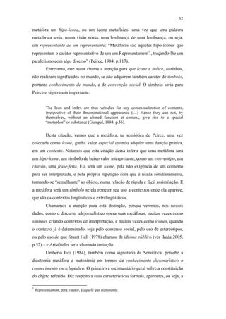 52

                                               metáfora um hipo-ícone, ou um ícone metafísico, uma vez que uma palavra
                                               metafórica seria, numa visão nossa, uma lembrança de uma lembrança, ou seja,
                                               um representante de um representante: “Metáforas são aqueles hipo-ícones que
                                               representam o caráter representativo de um um Representamem1 , traçando-lhe um
                                               paralelismo com algo diverso” (Peirce, 1984, p.117).
                                                          Entretanto, este autor chama a atenção para que ícone e índice, sozinhos,
                                               não realizam significados no mundo, se não adquirem também caráter de símbolo,
                                               portanto conhecimento de mundo, e de convenção social. O símbolo seria para
                                               Peirce o signo mais importante:


                                                          The Icon and Index are thus vehicles for any contextualization of contents,
                                                          irrespective of their denominational appearance (…) Hence they can not, by
                                                          themselves, without an altered function at context, give rise to a special
                                                          “metaphor” or substance (Gumpel, 1984, p.56).


                                                          Desta citação, vemos que a metáfora, na semiótica de Peirce, uma vez
PUC-Rio - Certificação Digital Nº 0610463/CC




                                               colocada como ícone, ganha valor especial quando adquire uma função prática,
                                               em um contexto. Notamos que esta citação deixa inferir que uma metáfora será
                                               um hipo-ícone, um símbolo de baixo valor interpretante, como um estereótipo, um
                                               chavão, uma frase-feita. Ela será um ícone, pela não exigência de um contexto
                                               para ser interpretada, e pela própria repetição com que é usada cotidianamente,
                                               tornando-se “semelhante” ao objeto, numa relação de rápida e fácil assimilação. E
                                               a metáfora será um símbolo se ela remeter seu uso a contextos onde ela aparece,
                                               que são os contextos lingüísticos e extralingüísticos.
                                                          Chamamos a atenção para esta distinção, porque veremos, nos nossos
                                               dados, como o discurso telejornalístico opera suas metáforas, muitas vezes como
                                               símbolo, criando contextos de interpretação, e muitas vezes como ícones, quando
                                               o contexto já é determinado, seja pelo consenso social, pelo uso de estereótipos,
                                               ou pelo uso do que Stuart Hall (1978) chamou de idioma público (ver Ikeda 2005,
                                               p.52) – e Aristóteles teria chamado imitação.
                                                          Umberto Eco (1984), também como signatário da Semiótica, percebe a
                                               dicotomia metáfora e metonímia em termos de conhecimento dicionarístico e
                                               conhecimento enciclopédico. O primeiro é o comentário geral sobre a constituição
                                               do objeto referido. Diz respeito a suas características formais, aparentes, ou seja, a

                                               1
                                                   Representamem, para o autor, é aquele que representa.
 