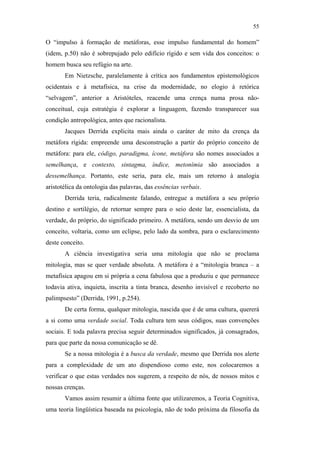 55

                                               O “impulso à formação de metáforas, esse impulso fundamental do homem”
                                               (idem, p.50) não é sobrepujado pelo edifício rígido e sem vida dos conceitos: o
                                               homem busca seu refúgio na arte.
                                                      Em Nietzsche, paralelamente à crítica aos fundamentos epistemológicos
                                               ocidentais e à metafísica, na crise da modernidade, no elogio à retórica
                                               “selvagem”, anterior a Aristóteles, reacende uma crença numa prosa não-
                                               conceitual, cuja estratégia é explorar a linguagem, fazendo transparecer sua
                                               condição antropológica, antes que racionalista.
                                                      Jacques Derrida explicita mais ainda o caráter de mito da crença da
                                               metáfora rígida: empreende uma desconstrução a partir do próprio conceito de
                                               metáfora: para ele, código, paradigma, ícone, metáfora são nomes associados a
                                               semelhança, e contexto, sintagma, índice, metonímia são associados a
                                               dessemelhança. Portanto, este seria, para ele, mais um retorno à analogia
                                               aristotélica da ontologia das palavras, das essências verbais.
PUC-Rio - Certificação Digital Nº 0610463/CC




                                                      Derrida teria, radicalmente falando, entregue a metáfora a seu próprio
                                               destino e sortilégio, de retornar sempre para o seio deste lar, essencialista, da
                                               verdade, do próprio, do significado primeiro. A metáfora, sendo um desvio de um
                                               conceito, voltaria, como um eclipse, pelo lado da sombra, para o esclarecimento
                                               deste conceito.
                                                      A ciência investigativa seria uma mitologia que não se proclama
                                               mitologia, mas se quer verdade absoluta. A metáfora é a “mitologia branca – a
                                               metafísica apagou em si própria a cena fabulosa que a produziu e que permanece
                                               todavia ativa, inquieta, inscrita a tinta branca, desenho invisível e recoberto no
                                               palimpsesto” (Derrida, 1991, p.254).
                                                      De certa forma, qualquer mitologia, nascida que é de uma cultura, quererá
                                               a si como uma verdade social. Toda cultura tem seus códigos, suas convenções
                                               sociais. E toda palavra precisa seguir determinados significados, já consagrados,
                                               para que parte da nossa comunicação se dê.
                                                      Se a nossa mitologia é a busca da verdade, mesmo que Derrida nos alerte
                                               para a complexidade de um ato dispendioso como este, nos colocaremos a
                                               verificar o que estas verdades nos sugerem, a respeito de nós, de nossos mitos e
                                               nossas crenças.
                                                      Vamos assim resumir a última fonte que utilizaremos, a Teoria Cognitiva,
                                               uma teoria lingüística baseada na psicologia, não de todo próxima da filosofia da
 