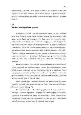 56

                                               “densconstrução”, mas uma teoria ciente das idiossincrasias sociais da atividade
                                               lingüística, e, no nosso entender, um arcabouço a partir da qual estas crenças,
                                               verdades e mitos podem se pronunciar, mesmo como desenho invisível, no nosso
                                               discurso.


                                               2.5
                                               Metáfora na Lingüística Cognitiva


                                                      A Lingüística Cognitiva, como já salientamos (item 1.5.3), terá a metáfora
                                               como uma figura do conhecimento humano, portanto do pensamento, e não
                                               apenas como figura de linguagem. Por fazer parte da construção deste
                                               conhecimento, a metáfora não poderá ser interpretada como marginal ao
                                               pensamento, mas como processo do próprio pensamento. A pesquisa cognitivista
                                               trabalha com a tese de um “sistema conceitual metafórico subjacente à linguagem,
PUC-Rio - Certificação Digital Nº 0610463/CC




                                               que influencia nosso pensamento e nossa ação” (Lakoff & Johnson, 1980, p.15).
                                               Com isso, evidencia-se que a metáfora estará presente na linguagem, em primeiro
                                               lugar como processo, não como figura de linguagem, e que tanto a oralidade
                                               quanto a escrita vão se estruturar através das expressões metafóricas que
                                               utilizamos.
                                                      Como nos alertam estes autores, muitas expressões que consideramos
                                               literais, na verdade são metáforas. Apenas estamos tão acostumados com nosso
                                               próprio sistema conceitual, que não percebemos tratar-se de metáforas. Como
                                               exemplo, citam expressões como construir e alicerce, que estão frequentemente
                                               aplicadas ao termo teoria, e que pertencem à nossa maneira ordinária e literal de
                                               falar das teorias (Lakoff & Johnson, 1980).
                                                      Outro exemplo seria o do termo discussão, que para boa parte da cultura
                                               mundial é entendida com os termos de guerra. Assim, poderíamos verificar que
                                               Discussão é guerra (idem, p.19).
                                                      Sustentamos que toda ação de todo grupo humano tem suas metáforas –
                                               mitologias – definidas e próprias – tão próprios e definidos sejam seus sistemas
                                               lingüísticos. A propriedade dos nomes, desconstruída por Derrida, é muitas vezes
                                               reivindicada, e reinventada, por comunidades de fala, às vezes como fábula
                                               original, às vezes por atos narrativos de afirmação nominal, legal.
 
