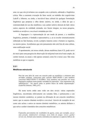 58

                                               uma vez que nós já teríamos nos ocupado com o primeiro, adotando a lingüística
                                               crítica. Mas a constante evocação do fator social, no trabalho dos cognitivistas
                                               Lakoff e Johnson, ou ainda, a inevitável base cultural de qualquer formulação
                                               lingüística que perpassa a obra destes autores, ou ainda, a idéia de que a
                                               sistematicidade do uso das metáforas e seu caráter seletivo deixam de lado vários
                                               outros aspectos da realidade retratada, nos fazem integrar, na nossa pesquisa,
                                               também as metáforas conceituais estudadas por eles.
                                                       A linguagem é a representação de um modo de pensar, e a metáfora
                                               lingüística, portanto, é fundada e representativa, e, ao se revelar sistematicamente
                                               elaborada na fala humana, revela a própria maneira como o homem se organiza,
                                               ou mesmo pensa. Acreditamos que este pensamento não está fora de uma cultura,
                                               uma codificação social.
                                                       O apontamento, em nosso estudo, dessas metáforas (item 4.5), pode servir
                                               de início para uma pesquisa de observação do telejornal num nível mais amplo, de
PUC-Rio - Certificação Digital Nº 0610463/CC




                                               caráter mensal, ou anual, e não apenas semanal, como foi o nosso caso. São estas
                                               metáforas as que se seguem.


                                               2.5.1
                                               Metáforas estruturais


                                                       Para dar uma idéia de como um conceito pode ser metafórico e estruturar uma
                                                       atividade cotidiana, comecemos pelo conceito DISCUSSÃO e pela metáfora
                                                       conceitual DISCUSSÃO É GUERRA. Essa metáfora está presente em nossa
                                                       linguagem cotidiana numa grande variedade de expressões: “seus argumentos são
                                                       indefensáveis”, “ele atacou todos os pontos fracos da minha argumentação”
                                                       (Lakoff & Johnson, 1980, p.47).


                                                       Há nesta teoria então uma visão em dois níveis: várias expressões
                                               lingüísticas, encontradas efetivamente em variadas falas, e pertencentes a um
                                               mesmo domínio semântico, se juntam na afirmação de um conceito metafórico
                                               maior, que os autores chamam metáfora conceitual. Através de exemplos de uso
                                               como este acima e outros no mesmo domínio metafórico, os autores definem o
                                               que seria o caráter sistemático dos conceitos metafóricos:


                                                       Expressões provenientes do vocabulário de guerra, como, por exemplo, atacar
                                                       uma posição, indefensável, estratégia, nova linha de ataque, vencer, ganhar
                                                       terreno etc, formam uma maneira sistemática de expressar os aspectos bélicos do
 