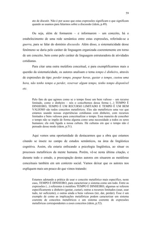 59

                                                      ato de discutir. Não é por acaso que estas expressões significam o que significam
                                                      quando as usamos para falarmos sobre a discussão (idem, p.49).


                                                      Ou seja, além de formarem – e informarem – um conceito, há o
                                               estabelecimento de uma rede semântica entre estas expressões, referindo-se a
                                               guerra, para se falar do domínio discussão. Além disso, a sistematicidade desse
                                               fenômeno se daria pelo caráter de linguagem organizada coerentemente em torno
                                               de um conceito, bem como pelo caráter de linguagem estruturadora de atividades
                                               cotidianas.
                                                      Para citar uma outra metáfora conceitual, e para exemplificarmos mais a
                                               questão da sistematicidade, os autores analisam o tema tempo é dinheiro, através
                                               de expressões do tipo: perder tempo, poupar horas, gastar o tempo, custou uma
                                               hora, não tenho tempo a perder, reservar algum tempo, tenho tempo disponível
                                               etc.
PUC-Rio - Certificação Digital Nº 0610463/CC




                                                      Pelo fato de que agimos como se o tempo fosse um bem valioso – um recurso
                                                      limitado, como o dinheiro – nós o concebemos dessa forma (...) TEMPO É
                                                      DINHEIRO, TEMPO É UM RECURSO LIMITADO E TEMPO É UM BEM
                                                      VALIOSO são todos conceitos metafóricos. Eles são metafóricos uma vez que
                                                      estamos usando nossas experiências cotidianas com dinheiro, com recursos
                                                      limitados e bens valiosos para conceitualizar o tempo. Essa maneira de conceber
                                                      o tempo não se impõe de forma alguma como uma necessidade a todos os seres
                                                      humanos; ela está ligada a nossa cultura. Há culturas em que o tempo não é
                                                      pensado desse modo (idem, p.51).


                                                      Aqui vemos uma oportunidade de destacarmos que a obra que estamos
                                               citando se insere no campo de estudos semânticos, na área da lingüística
                                               cognitiva. Assim, ela estaria enfocando a psicologia lingüística, ao situar os
                                               processos metafóricos da mente humana. Porém, vê-se nesta última citação, e
                                               durante todo o estudo, a preocupação destes autores em situarem as metáforas
                                               conceituais também em um contexto social. Vamos deixar que os autores nos
                                               expliquem mais um pouco do que vimos tratando:


                                                      Estamos adotando a prática de usar o conceito metafórico mais específico, neste
                                                      caso, TEMPO É DINHEIRO, para caracterizar o sistema como um todo. Entre as
                                                      expressões (...) referentes à metáfora TEMPO É DINHEIRO, algumas se referem
                                                      especificamente a dinheiro (gastar, custar), outras a recursos limitados (usar, usar
                                                      tudo, ter suficiente), e outras ainda a bens valiosos (ter, dar, perder). Esse é um
                                                      exemplo de como as implicações metafóricas podem caracterizar um sistema
                                                      coerente de conceitos metafóricos e um sistema coerente de expressões
                                                      metafóricas correspondentes a esses conceitos (idem, p.52).
 