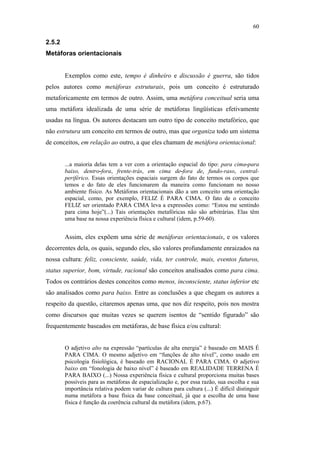 60

                                               2.5.2
                                               Metáforas orientacionais


                                                       Exemplos como este, tempo é dinheiro e discussão é guerra, são tidos
                                               pelos autores como metáforas estruturais, pois um conceito é estruturado
                                               metaforicamente em termos de outro. Assim, uma metáfora conceitual seria uma
                                               uma metáfora idealizada de uma série de metáforas lingüísticas efetivamente
                                               usadas na língua. Os autores destacam um outro tipo de conceito metafórico, que
                                               não estrutura um conceito em termos de outro, mas que organiza todo um sistema
                                               de conceitos, em relação ao outro, a que eles chamam de metáfora orientacional:


                                                       ...a maioria delas tem a ver com a orientação espacial do tipo: para cima-para
                                                       baixo, dentro-fora, frente-trás, em cima de-fora de, fundo-raso, central-
                                                       periférico. Essas orientações espaciais surgem do fato de termos os corpos que
                                                       temos e do fato de eles funcionarem da maneira como funcionam no nosso
                                                       ambiente físico. As Metáforas orientacionais dão a um conceito uma orientação
PUC-Rio - Certificação Digital Nº 0610463/CC




                                                       espacial, como, por exemplo, FELIZ É PARA CIMA. O fato de o conceito
                                                       FELIZ ser orientado PARA CIMA leva a expressões como: “Estou me sentindo
                                                       para cima hoje”(...) Tais orientações metafóricas não são arbitrárias. Elas têm
                                                       uma base na nossa experiência física e cultural (idem, p.59-60).


                                                       Assim, eles expõem uma série de metáforas orientacionais, e os valores
                                               decorrentes dela, os quais, segundo eles, são valores profundamente enraizados na
                                               nossa cultura: feliz, consciente, saúde, vida, ter controle, mais, eventos futuros,
                                               status superior, bom, virtude, racional são conceitos analisados como para cima.
                                               Todos os contrários destes conceitos como menos, inconsciente, status inferior etc
                                               são analisados como para baixo. Entre as conclusões a que chegam os autores a
                                               respeito da questão, citaremos apenas uma, que nos diz respeito, pois nos mostra
                                               como discursos que muitas vezes se querem isentos de “sentido figurado” são
                                               frequentemente baseados em metáforas, de base física e/ou cultural:


                                                       O adjetivo alto na expressão “partículas de alta energia” é baseado em MAIS É
                                                       PARA CIMA. O mesmo adjetivo em “funções de alto nível”, como usado em
                                                       psicologia fisiológica, é baseado em RACIONAL É PARA CIMA. O adjetivo
                                                       baixo em “fonologia de baixo nível” é baseado em REALIDADE TERRENA É
                                                       PARA BAIXO (...) Nossa experiência física e cultural proporciona muitas bases
                                                       possíveis para as metáforas de espacialização e, por essa razão, sua escolha e sua
                                                       importância relativa podem variar de cultura para cultura (...) É difícil distinguir
                                                       numa metáfora a base física da base conceitual, já que a escolha de uma base
                                                       física é função da coerência cultural da metáfora (idem, p.67).
 