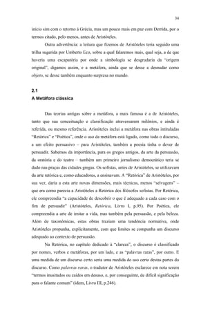 34

                                               início sim com o retorno à Grécia, mas um pouco mais em paz com Derrida, por o
                                               termos citado, pelo menos, antes de Aristóteles.
                                                      Outra advertência: a leitura que fizemos de Aristóteles teria seguido uma
                                               trilha sugerida por Umberto Eco, sobre a qual falaremos mais, qual seja, a de que
                                               haveria uma escapatória por onde a simbologia se desgrudaria da “origem
                                               original”, digamos assim, e a metáfora, ainda que se desse a desnudar como
                                               objeto, se desse também enquanto surpresa no mundo.


                                               2.1
                                               A Metáfora clássica


                                                      Das teorias antigas sobre a metáfora, a mais famosa é a de Aristóteles,
                                               tanto que sua conceituação e classificação atravessaram milênios, e ainda é
                                               referida, ou mesmo referência. Aristóteles inclui a metáfora nas obras intituladas
PUC-Rio - Certificação Digital Nº 0610463/CC




                                               “Retórica” e “Poética”, onde o uso da metáfora está ligado, como todo o discurso,
                                               a um efeito persuasivo – para Aristóteles, também a poesia tinha o dever de
                                               persuadir. Sabemos da importância, para os gregos antigos, da arte da persuasão,
                                               da oratória e do teatro – também um primeiro jornalismo democrático teria se
                                               dado nas praças das cidades gregas. Os sofistas, antes de Aristóteles, se utilizavam
                                               da arte retórica e, como educadores, a ensinavam. A “Retórica” de Aristóteles, por
                                               sua vez, daria a esta arte novas dimensões, mais técnicas, menos “selvagens” –
                                               que era como parecia a Aristóteles a Retórica dos filósofos sofistas. Por Retórica,
                                               ele compreendia “a capacidade de descobrir o que é adequado a cada caso com o
                                               fim de persuadir” (Aristóteles, Retórica, Livro I, p.95). Por Poética, ele
                                               compreendia a arte de imitar a vida, mas também pela persuasão, e pela beleza.
                                               Além de taxonômicas, estas obras traziam uma tendência normativa, onde
                                               Aristóteles propunha, explicitamente, com que limites se compunha um discurso
                                               adequado ao contexto de persuasão.
                                                      Na Retórica, no capítulo dedicado à “clareza”, o discurso é classificado
                                               por nomes, verbos e metáforas, por um lado, e as “palavras raras”, por outro. E
                                               uma medida de um discurso certo seria uma medida do uso certo destas partes do
                                               discurso. Como palavras raras, o tradutor de Aristóteles esclarece em nota serem
                                               “termos inusitados ou caídos em desuso, e, por conseguinte, de difícil significação
                                               para o falante comum” (idem, Livro III, p.246).
 
