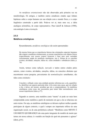 61

                                                       As metáforas orientacionais não são observadas pela primeira vez na
                                               metaforologia. Os antigos, e também outros estudiosos citados aqui tinham
                                               hipóteses sobre o corpo humano em sua relação com o mundo físico, e o corpo
                                               lingüístico construído a partir dele. Pode-se ver aí, mais uma vez, a idéia
                                               analógica aristotélica, de corpo representativo. Para Lakoff & Johnson (1980),
                                               esta analogia é uma orientação.


                                               2.5.3
                                               Metáforas ontológicas


                                                       Resumidamente, metáforas ontológicas são assim apresentadas:


                                                       Da mesma forma que as experiências básicas das orientações espaciais humanas
                                                       dão origem a metáforas orientacionais, as nossas experiências com objetos físicos
                                                       (especialmente com nossos corpos) fornecem a base para uma variedade
PUC-Rio - Certificação Digital Nº 0610463/CC




                                                       extremamente ampla de metáforas ontológicas, isto é, formas de se conceber
                                                       eventos, atividades, emoções, idéias etc. como entidades e substâncias (idem, p.
                                                       76).


                                                       Assim, termos como inflação, mercado e tantos outros citados pelos
                                               autores, como eventos, atividades, emoções, idéias, ou conceitos abstratos que
                                               encontramos nessa pesquisa, provenientes de nominalizações semelhantes, são
                                               tidos como entidades:

                                                       Conceber a inflação como uma entidade permite referirmo-nos a ela, quantificá-
                                                       la, identificar um aspecto particular dela, vê-la como uma causa, agir em relação
                                                       a ela, e talvez, até mesmo, acreditar que nós a compreendemos. As metáforas
                                                       ontológicas como essas são necessárias para tentar lidar racionalmente com
                                                       nossas experiências (idem, p.77).


                                                       Segundo os autores, uma metáfora como “mente” só pode ser mais bem
                                               compreendida como metáfora a partir do momento em que a ela se relaciona um
                                               outro termo. Ou seja, as metáforas ontológicas se deixam explicar melhor quando
                                               participam de algum contexto, o qual é sempre um importante reflexo de uma
                                               organização social, ou de uma preferência cultural: “Metáforas como MENTE É
                                               UM OBJETO QUEBRADIÇO são uma parte integrante do modelo de mente que
                                               temos em nossa cultura; é o modelo em função do qual nós pensamos e agimos”
                                               (idem, p.81).
 