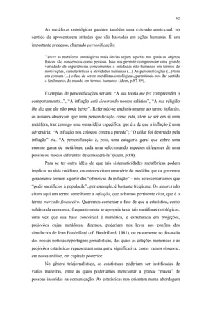 62

                                                      As metáforas ontológicas ganham também uma extensão contextual, no
                                               sentido de apresentarem atitudes que são baseadas em ações humanas. É um
                                               importante processo, chamado personificação:

                                                      Talvez as metáforas ontológicas mais óbvias sejam aquelas nas quais os objetos
                                                      físicos são concebidos como pessoas. Isso nos permite compreender uma grande
                                                      variedade de experiências concernentes a entidades não-humanas em termos de
                                                      motivações, características e atividades humanas (...) As personificações (...) têm
                                                      em comum (...) o fato de serem metáforas ontológicas, permitindo-nos dar sentido
                                                      a fenômenos do mundo em termos humanos (idem, p.87-89).


                                                      Exemplos de personificações seriam: “A sua teoria me fez compreender o
                                               comportamento...”, “A inflação está devorando nossos salários”, “A sua religião
                                               lhe diz que ele não pode beber”. Referindo-se exclusivamente ao termo inflação,
                                               os autores observam que uma personificação como esta, além se ser em si uma
                                               metáfora, traz consigo uma outra idéia específica, que é a de que a inflação é uma
                                               adversária: “A inflação nos colocou contra a parede”; “O dólar foi destruído pela
PUC-Rio - Certificação Digital Nº 0610463/CC




                                               inflação” etc. “A personificação é, pois, uma categoria geral que cobre uma
                                               enorme gama de metáforas, cada uma selecionando aspectos diferentes de uma
                                               pessoa ou modos diferentes de considerá-la” (idem, p.88).
                                                      Para se ter outra idéia do que tais sistematicidades metafóricas podem
                                               implicar na vida cotidiana, os autores citam uma série de medidas que os governos
                                               geralmente tomam a partir das “ofensivas da inflação” – nós acrescentaríamos que
                                               “pedir sacrifícios à população”, por exemplo, é bastante freqüente. Os autores não
                                               citam aqui um termo semelhante a inflação, que achamos pertinente citar, que é o
                                               termo mercado financeiro. Queremos comentar o fato de que a estatística, como
                                               subárea da economia, frequentemente se apropriaria de tais metáforas ontológicas,
                                               uma vez que sua base conceitual é numérica, e estruturada em projeções,
                                               projeções cujas metáforas, diremos, poderiam nos levar aos confins dos
                                               simulacros de Jean Baudrillard (cf. Baudrillard, 1981), ou exatamente ao dia-a-dia
                                               das nossas notícias/reportagens jornalísticas, das quais as citações numéricas e as
                                               projeções estatísticas representam uma parte significativa, como vamos observar,
                                               em nossa análise, em capítulo posterior.
                                                      No gênero telejornalístico, as estatísticas poderiam ser justificadas de
                                               várias maneiras, entre as quais poderíamos mencionar a grande “massa” de
                                               pessoas inseridas na comunicação. As estatísticas nos orientam numa abordagem
 