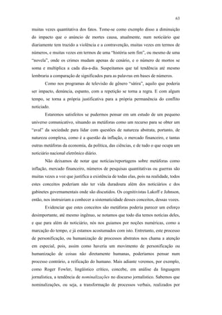 63

                                               muitas vezes quantitativa dos fatos. Tome-se como exemplo disso a diminuição
                                               do impacto que o anúncio de mortes causa, atualmente, num noticiário que
                                               diariamente tem trazido a violência e a contravenção, muitas vezes em termos de
                                               números, e muitas vezes em termos de uma “história sem fim”, ou mesmo de uma
                                               “novela”, onde os crimes mudam apenas de cenário, e o número de mortos se
                                               soma e multiplica a cada dia-a-dia. Suspeitamos que tal tendência até mesmo
                                               lembraria a comparação de significados para as palavras em bases de números.
                                                      Como nos programas de televisão de gênero “sátira”, aquilo que poderia
                                               ser impacto, denúncia, espanto, com a repetição se torna a regra. E com algum
                                               tempo, se torna a própria justificativa para a própria permanência do conflito
                                               noticiado.
                                                      Estaremos satisfeitos se pudermos pensar em um estudo de um pequeno
                                               universo comunicativo, situando as metáforas como um recurso para se obter um
                                               “aval” da sociedade para lidar com questões de natureza abstrata, portanto, de
PUC-Rio - Certificação Digital Nº 0610463/CC




                                               natureza complexa, como é a questão da inflação, o mercado financeiro, e tantas
                                               outras metáforas da economia, da política, das ciências, e de tudo o que ocupa um
                                               noticiário nacional eletrônico diário.
                                                      Não deixamos de notar que notícias/reportagens sobre metáforas como
                                               inflação, mercado financeiro, números de pesquisas quantitativas ou guerras são
                                               muitas vezes a voz que justifica a existência de todas elas, pois na realidade, todos
                                               estes conceitos poderiam não ter vida duradoura além dos noticiários e dos
                                               gabinetes governamentais onde são discutidos. Os cognitivistas Lakoff e Johnson,
                                               então, nos instruiriam a conhecer a sistematicidade desses conceitos, dessas vozes.
                                                      Evidenciar que estes conceitos são metáforas poderia parecer um esforço
                                               desimportante, até mesmo ingênuo, se notamos que todo dia temos notícias deles,
                                               e que para além do noticiário, nós nos guiamos por noções numéricas, como a
                                               marcação do tempo, e já estamos acostumados com isto. Entretanto, este processo
                                               de personificação, ou humanização de processos abstratos nos chama a atenção
                                               em especial, pois, assim como haveria um movimento de personificação ou
                                               humanização de coisas não diretamente humanas, poderíamos pensar num
                                               processo contrário, a reificação do humano. Mais adiante veremos, por exemplo,
                                               como Roger Fowler, lingüístico crítico, concebe, em análise da linguagem
                                               jornalística, a tendência de nominalizações no discurso jornalístico. Sabemos que
                                               nominalizações, ou seja, a transformação de processos verbais, realizados por
 