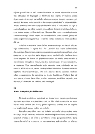 64

                                               sujeitos gramaticais – e reais – em substantivos, em nomes, são um dos recursos
                                               mais utilizados em linguagem de tendência mais escrita. O lingüista citado
                                               observa que este recurso, na verdade, reduz um processo humano a um processo
                                               nominal. Teríamos assim o contrário do que descrevem Lakoff e Johnson (1980).
                                               Porém, podemos notar uma complementaridade entre as duas idéias, ou seja: a
                                               personificação do que não é humano, observada no discurso jornalístico, inflação,
                                               é, ao mesmo tempo, a reificação do que é humano. Dar vozes a coisas inanimadas
                                               é ao mesmo tempo “tirar o tempo” das coisas humanas, como veremos, já que em
                                               ambos os processos se generaliza e se abstrai o apelo humano que emana dos fatos
                                               diários.
                                                      A ênfase na abstração é uma ênfase, ao mesmo tempo, no eixo da seleção,
                                               cujo conhecimento é aquele tido por Umberto Eco como conhecimento
                                               dicionarístico. Transformam-se processos em nomes, portanto se codificam ações
                                               concretas, em um repertório social. O processo da nominalização, da abstração de
PUC-Rio - Certificação Digital Nº 0610463/CC




                                               ações temporais em nomes é o próprio movimento do embate entre metáfora e
                                               metonímia na formação da palavra, mas é na metáfora que o processo se codifica,
                                               se condensa. Uma nominalização seria, portanto, uma codificação de um
                                               contexto. Usar metáforas, assim, tanto quanto se comunicar, é convencionar um
                                               repertório e falar a respeito dele. Por isso, a despeito do que reclamara Jakobson
                                               sobre o esquecimento da metonímia nas teorias lingüísticas, Umberto Eco irá
                                               mencionar o primado da metáfora, sendo a metonímia, em última instância, uma
                                               metáfora, e a metáfora, um símbolo, uma convenção.


                                               2.6
                                               Nossa interpretação de Metáfora


                                                      Na teoria semiótica, a metáfora é um tipo de ícone, ou seja, um signo que
                                               representa seu objeto, pela semelhança com ele. Mas, ainda nesta teoria, um ícone
                                               (assim como também um índice) ganha significado quando está em alguma
                                               convenção social, quando então é um símbolo.
                                                      Entendemos metáfora como um símbolo, que ganha interpretação a partir
                                               do código em que opera (no nosso caso, o repertório possível de ser encontrado no
                                               telejornal, levando-se em conta as expectativas sociais que giram em torno deste
                                               gênero discursivo), e o contexto em que opera (que será entendido por nós em
 