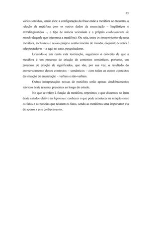 65

                                               vários sentidos, sendo eles: a configuração da frase onde a metáfora se encontra, a
                                               relação da metáfora com os outros dados da enunciação – lingüísticos e
                                               extralingüísticos –, o tipo de notícia veiculado e o próprio conhecimento de
                                               mundo daquele que interpreta a metáfora). Ou seja, entre os interpretantes de uma
                                               metáfora, incluímos o nosso próprio conhecimento de mundo, enquanto leitores /
                                               telespectadores – e aqui no caso, pesquisadores.
                                                      Levando-se em conta esta teorização, sugerimos o conceito de que a
                                               metáfora é um processo de criação de contextos semânticos, portanto, um
                                               processo de criação de significados, que são, por sua vez, o resultado do
                                               entrecruzamento destes contextos – semânticos – com todos os outros contextos
                                               da situação de enunciação – verbais e não-verbais.
                                                      Outras interpretações nossas de metáfora serão apenas desdobramentos
                                               teóricos deste resumo, presentes ao longo do estudo.
                                                      No que se refere à função da metáfora, repetimos o que dissemos no item
PUC-Rio - Certificação Digital Nº 0610463/CC




                                               deste estudo relativo às hipóteses: conhecer o que pode acontecer na relação entre
                                               os fatos e as notícias que relatam os fatos, sendo as metáforas uma importante via
                                               de acesso a este conhecimento.
 