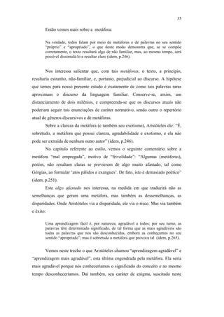 35

                                                      Então vemos mais sobre a metáfora:

                                                      Na verdade, todos falam por meio de metáforas e de palavras no seu sentido
                                                      “próprio” e “apropriado”, o que deste modo demonstra que, se se compõe
                                                      corretamente, o texto resultará algo de não familiar, mas, ao mesmo tempo, será
                                                      possível dissimulá-lo e resultar claro (idem, p.246).


                                                      Nos interessa salientar que, com tais metáforas, o texto, a princípio,
                                               resultaria estranho, não-familiar, e, portanto, prejudicial ao discurso. A hipótese
                                               que temos para nosso presente estudo é exatamente de como tais palavras raras
                                               aproximam o discurso da linguagem familiar. Conserve-se, assim, um
                                               distanciamento de dois milênios, e compreenda-se que os discursos atuais não
                                               poderiam seguir tais enunciações de caráter normativo, sendo outro o repertório
                                               atual de gêneros discursivos e de metáforas.
                                                      Sobre a clareza da metáfora (e também seu exotismo), Aristóteles diz: “É,
                                               sobretudo, a metáfora que possui clareza, agradabilidade e exotismo, e ela não
PUC-Rio - Certificação Digital Nº 0610463/CC




                                               pode ser extraída de nenhum outro autor” (idem, p.246).
                                                      No capítulo referente ao estilo, vemos o seguinte comentário sobre a
                                               metáfora “mal empregada”, motivo de “frivolidade”: “Algumas (metáforas),
                                               porém, não resultam claras se provierem de algo muito afastado, tal como
                                               Górgias, ao formular ‘atos pálidos e exangues’. De fato, isto é demasiado poético”
                                               (idem, p.251).
                                                      Este algo afastado nos interessa, na medida em que traduzirá não as
                                               semelhanças que geram uma metáfora, mas também as dessemelhanças, as
                                               disparidades. Onde Aristóteles via a disparidade, ele via o risco. Mas via também
                                               o êxito:

                                                      Uma aprendizagem fácil é, por natureza, agradável a todos; por seu turno, as
                                                      palavras têm determinado significado, de tal forma que as mais agradáveis são
                                                      todas as palavras que nos são desconhecidas, embora as conheçamos no seu
                                                      sentido “apropriado”; mas é sobretudo a metáfora que provoca tal (idem, p.265).


                                                      Vemos neste trecho o que Aristóteles chamou “aprendizagem agradável” e
                                               “aprendizagem mais agradável”, esta última engendrada pela metáfora. Ela seria
                                               mais agradável porque nós conheceríamos o significado do conceito e ao mesmo
                                               tempo desconheceríamos. Daí também, seu caráter de enigma, suscitado neste
 
