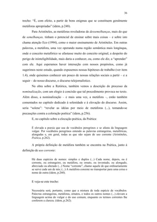 36

                                               trecho: “É, com efeito, a partir de bons enigmas que se constituem geralmente
                                               metáforas apropriadas” (idem, p.248).
                                                      Para Aristóteles, as metáforas reveladoras de dessemelhanças, mais do que
                                               de semelhanças, tinham o potencial de ensinar sobre mais coisas – e sobre isto
                                               chama atenção Eco (1994), como o maior ensinamento de Aristóteles. Em outras
                                               palavras, a metáfora, uma vez operando numa região semântica mais longínqua,
                                               onde o conceito metafórico se afastasse muito do conceito original, a despeito do
                                               perigo de ininteligibilidade, mais daria a conhecer, ou, como ele diz, a “aprender”
                                               com ele. Aqui esperamos haver interseção com nossos propósitos, como já
                                               sugerimos neste estudo, quando expusemos nossas hipóteses de trabalho (ver item
                                               1.4), onde quisemos conhecer um pouco de nossas relações sociais a partir – e a
                                               seguir – do nosso discurso, o discurso telejornalístico.
                                                      Na obra sobre a Retórica, também vemos a descrição do processo da
                                               nominalização, com um elogio à concisão que tal procedimento provoca no texto.
PUC-Rio - Certificação Digital Nº 0610463/CC




                                               Além disso, a nominalização – e mais uma vez, a metáfora –, estão também
                                               comentados no capítulo dedicado à solenidade e à elevação do discurso. Assim,
                                               seria “solene”: “revelar as idéias por meio de metáforas (...), tomando-se
                                               precauções contra a coloração poética” (idem, p.256).
                                                      E, no capítulo sobre a elocução poética, da Poética:

                                                      É elevada a poesia que usa de vocábulos peregrinos e se afasta da linguagem
                                                      vulgar. Por vocábulos peregrinos entendo as palavras estrangeiras, metafóricas,
                                                      alongadas e, em geral, todas as que não sejam de uso corrente (Aristóteles,
                                                      Poética, p.262).

                                                      A própria definição de metáfora também se encontra na Poética, junto à
                                               definição de uso corrente:

                                                      Há duas espécies de nomes: simples e duplos (...) Cada nome, depois, ou é
                                                      corrente, ou estrangeiro, ou metáfora, ou ornato, ou inventado, ou alongado,
                                                      abreviado ou alterado (...) Nome “corrente”, chamo aquele de que ordinariamente
                                                      se serve cada um de nós; (...) A metáfora consiste no transportar para uma coisa o
                                                      nome de outra (idem, p.260).


                                                      E veja-se este trecho:

                                                      Necessária será, portanto, como que a mistura de toda espécie de vocábulos.
                                                      Palavras estrangeiras, metáforas, ornatos, e todos os outros nomes (...) elevam a
                                                      linguagem acima do vulgar e do uso comum, enquanto os termos correntes lhe
                                                      conferem a clareza. (idem, p.262).
 