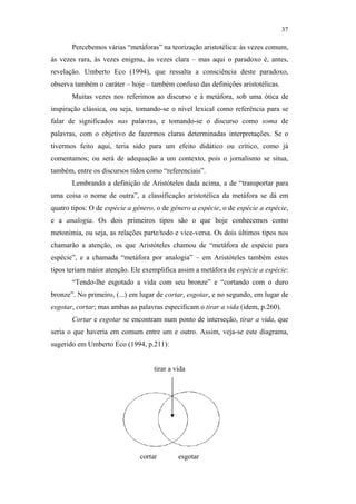 37

                                                      Percebemos várias “metáforas” na teorização aristotélica: às vezes comum,
                                               às vezes rara, às vezes enigma, às vezes clara – mas aqui o paradoxo é, antes,
                                               revelação. Umberto Eco (1994), que ressalta a consciência deste paradoxo,
                                               observa também o caráter – hoje – também confuso das definições aristotélicas.
                                                      Muitas vezes nos referimos ao discurso e à metáfora, sob uma ótica de
                                               inspiração clássica, ou seja, tomando-se o nível lexical como referência para se
                                               falar de significados nas palavras, e tomando-se o discurso como soma de
                                               palavras, com o objetivo de fazermos claras determinadas interpretações. Se o
                                               tivermos feito aqui, teria sido para um efeito didático ou crítico, como já
                                               comentamos; ou será de adequação a um contexto, pois o jornalismo se situa,
                                               também, entre os discursos tidos como “referenciais”.
                                                      Lembrando a definição de Aristóteles dada acima, a de “transportar para
                                               uma coisa o nome de outra”, a classificação aristotélica da metáfora se dá em
                                               quatro tipos: O de espécie a gênero, o de gênero a espécie, o de espécie a espécie,
PUC-Rio - Certificação Digital Nº 0610463/CC




                                               e a analogia. Os dois primeiros tipos são o que hoje conhecemos como
                                               metonímia, ou seja, as relações parte/todo e vice-versa. Os dois últimos tipos nos
                                               chamarão a atenção, os que Aristóteles chamou de “metáfora de espécie para
                                               espécie”, e a chamada “metáfora por analogia” – em Aristóteles também estes
                                               tipos teriam maior atenção. Ele exemplifica assim a metáfora de espécie a espécie:
                                                      “Tendo-lhe esgotado a vida com seu bronze” e “cortando com o duro
                                               bronze”. No primeiro, (...) em lugar de cortar, esgotar, e no segundo, em lugar de
                                               esgotar, cortar; mas ambas as palavras especificam o tirar a vida (idem, p.260).
                                                      Cortar e esgotar se encontram num ponto de interseção, tirar a vida, que
                                               seria o que haveria em comum entre um e outro. Assim, veja-se este diagrama,
                                               sugerido em Umberto Eco (1994, p.211):


                                                                                   tirar a vida




                                                                              cortar        esgotar
 