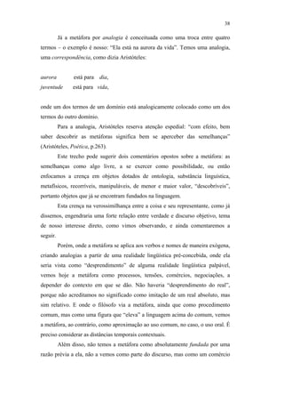 38

                                                         Já a metáfora por analogia é conceituada como uma troca entre quatro
                                               termos – o exemplo é nosso: “Ela está na aurora da vida”. Temos uma analogia,
                                               uma correspondência, como dizia Aristóteles:


                                               aurora          está para   dia,
                                               juventude       está para vida,


                                               onde um dos termos de um domínio está analogicamente colocado como um dos
                                               termos do outro domínio.
                                                         Para a analogia, Aristóteles reserva atenção espedial: “com efeito, bem
                                               saber descobrir as metáforas significa bem se aperceber das semelhanças”
                                               (Aristóteles, Poética, p.263).
                                                         Este trecho pode sugerir dois comentários opostos sobre a metáfora: as
                                               semelhanças como algo livre, a se exercer como possibilidade, ou então
PUC-Rio - Certificação Digital Nº 0610463/CC




                                               enfocamos a crença em objetos dotados de ontologia, substância linguística,
                                               metafísicos, recorríveis, manipuláveis, de menor e maior valor, “descobríveis”,
                                               portanto objetos que já se encontram fundados na linguagem.
                                                         Esta crença na verossimilhança entre a coisa e seu representante, como já
                                               dissemos, engendraria uma forte relação entre verdade e discurso objetivo, tema
                                               de nosso interesse direto, como vimos observando, e ainda comentaremos a
                                               seguir.
                                                         Porém, onde a metáfora se aplica aos verbos e nomes de maneira exógena,
                                               criando analogias a partir de uma realidade lingüística pré-concebida, onde ela
                                               seria vista como “desprendimento” de alguma realidade lingüística palpável,
                                               vemos hoje a metáfora como processos, tensões, comércios, negociações, a
                                               depender do contexto em que se dão. Não haveria “desprendimento do real”,
                                               porque não acreditamos no significado como imitação de um real absoluto, mas
                                               sim relativo. E onde o filósofo via a metáfora, ainda que como procedimento
                                               comum, mas como uma figura que “eleva” a linguagem acima do comum, vemos
                                               a metáfora, ao contrário, como aproximação ao uso comum, no caso, o uso oral. É
                                               preciso considerar as distâncias temporais contextuais.
                                                         Além disso, não temos a metáfora como absolutamente fundada por uma
                                               razão prévia a ela, não a vemos como parte do discurso, mas como um comércio
 