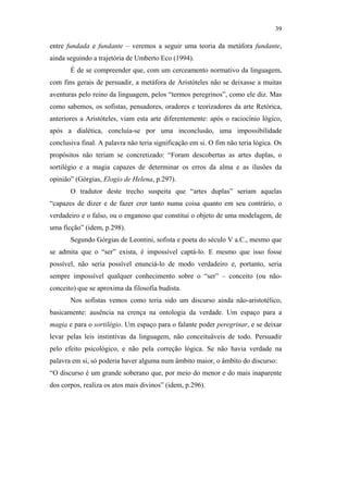 39

                                               entre fundada e fundante – veremos a seguir uma teoria da metáfora fundante,
                                               ainda seguindo a trajetória de Umberto Eco (1994).
                                                      É de se compreender que, com um cerceamento normativo da linguagem,
                                               com fins gerais de persuadir, a metáfora de Aristóteles não se deixasse a muitas
                                               aventuras pelo reino da linguagem, pelos “termos peregrinos”, como ele diz. Mas
                                               como sabemos, os sofistas, pensadores, oradores e teorizadores da arte Retórica,
                                               anteriores a Aristóteles, viam esta arte diferentemente: após o raciocínio lógico,
                                               após a dialética, concluía-se por uma inconclusão, uma impossibilidade
                                               conclusiva final. A palavra não teria significação em si. O fim não teria lógica. Os
                                               propósitos não teriam se concretizado: “Foram descobertas as artes duplas, o
                                               sortilégio e a magia capazes de determinar os erros da alma e as ilusões da
                                               opinião” (Górgias, Elogio de Helena, p.297).
                                                      O tradutor deste trecho suspeita que “artes duplas” seriam aquelas
                                               “capazes de dizer e de fazer crer tanto numa coisa quanto em seu contrário, o
PUC-Rio - Certificação Digital Nº 0610463/CC




                                               verdadeiro e o falso, ou o enganoso que constitui o objeto de uma modelagem, de
                                               uma ficção” (idem, p.298).
                                                      Segundo Górgias de Leontini, sofista e poeta do século V a.C., mesmo que
                                               se admita que o “ser” exista, é impossível captá-lo. E mesmo que isso fosse
                                               possível, não seria possível enunciá-lo de modo verdadeiro e, portanto, seria
                                               sempre impossível qualquer conhecimento sobre o “ser” – conceito (ou não-
                                               conceito) que se aproxima da filosofia budista.
                                                      Nos sofistas vemos como teria sido um discurso ainda não-aristotélico,
                                               basicamente: ausência na crença na ontologia da verdade. Um espaço para a
                                               magia e para o sortilégio. Um espaço para o falante poder peregrinar, e se deixar
                                               levar pelas leis instintivas da linguagem, não conceituáveis de todo. Persuadir
                                               pelo efeito psicológico, e não pela correção lógica. Se não havia verdade na
                                               palavra em si, só poderia haver alguma num âmbito maior, o âmbito do discurso:
                                               “O discurso é um grande soberano que, por meio do menor e do mais inaparente
                                               dos corpos, realiza os atos mais divinos” (idem, p.296).
 