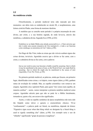40

                                               2.2
                                               As metáforas cristãs


                                                      Filosoficamente, o período medieval teria sido marcado por dois
                                               momentos: um deles teria se estabelecido no século III, o neoplatonismo, uma
                                               leitura cristã de Platão, uma forma de monismo idealista.
                                                      A metáfora que se concebe neste período é a própria encarnação do ente
                                               divino, por cristo, e a sua história sagrada, de onde ler-se-ia, através das
                                               metáforas, a sabedoria divina. Segundo Eco (1994, p.222):


                                                      Estabelece-se na Idade Média uma atitude panmetafórica (...) Num universo que
                                                      não é senão uma cascata emanativa do Uno inatingível (...) todo o ser funciona
                                                      como sinédoque ou metonímia do Uno” (idem, p.296).


                                                      Em Hugo de São Vitor, todas as coisas que são visíveis acabam signos das
PUC-Rio - Certificação Digital Nº 0610463/CC




                                               coisas divinas, invisíveis. Agostinho escreve que o divino se faz carne, com o
                                               cristo, e a sabedoria divina se faz carne, com a palavra:


                                                      Just as our word in some way becomes a bodily sound by assuming that in which
                                                      it may be manifested to the sense of men, so the Word of God was made flesh by
                                                      assuming that in which He might also be manifested to the senses of men
                                                      (Agostinho, From The Trinity, p.194).


                                                      No primeiro período medieval, as palavras, ainda que fossem, em primeiro
                                               lugar, identificadas como coisas, e só depois, como signos (idem, p.188), ganham
                                               status de revelação da verdade. Mas, ao espelho aristotélico vem somar-se um
                                               enigma: Agostinho cita o apóstolo Paulo, para quem “nós vemos num espelho, de
                                               maneira confusa” – assim, vamos interpretar a primeira metáfora medieval como
                                               enigma. Agostinho adverte para que não se pode ler a Bíblia literalmente,
                                               tornando-se, quem o faz, um escravo dos significados.
                                                      Assim, a visão no espelho semântico da época neoplatônica não teria sido
                                               tão límpido como talvez o quisera o essencialismo clássico. Vê-se
                                               “confusamente”: a palavra pode ser literal, ou metafórica, depende da leitura:
                                               “Figurative signs occur when that thing which we designate by a literal thing is
                                               used to signify something else” (idem, p.190). Um exemplo seria o uso de
                                               “rebanho” significando “grupo de pessoas evangélicas”.
 
