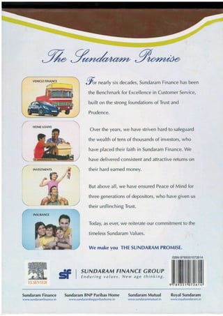 INVESTMENTS
;
til
g"rnearly six decades, Sundaram Finance has been
the Benchmark for Excellence in Customer Service,
built on the strong foundations of Trust and
Prudence.
Over the years, we have striven hard to safeguard
the wealth of tens of thousands of investors, who
have placed their faith in Sundaram Finance. We
have delivered consistent and attractive returns on
their hard earned money.
But above all, we have ensured Peace of Mind for
three generations of depositors, who have given us
their unflinching Trust.
Today, as ever, we reiterate our commitment to the
timeless Sundaram Values.
We make you THE SUNDARAM PROMISE.
SUNDARAM F'NANCE GROUP
Enduring values. New ag,e thinking.
6
ISBN:9789351072614
|l[ffiilil||ililffiilil|
HOME TOANS
Sundaram Finance
www.sundaramfinance.in
Sundaram BNP Paribas Home
www.sundarambnpparibashome. i n
Sundaram Mutual
www.sundarammulual. in
Royal Sundaram
www.royalsundaram. in
VEHICTE FINANCT
. /r'-$ '
EISEVIER
 