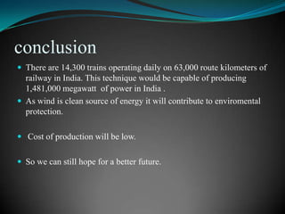 conclusion
 There are 14,300 trains operating daily on 63,000 route kilometers of
  railway in India. This technique would be capable of producing
  1,481,000 megawatt of power in India .
 As wind is clean source of energy it will contribute to enviromental
  protection.

 Cost of production will be low.


 So we can still hope for a better future.
 