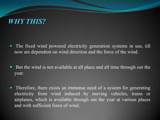 WHY THIS?


 The fixed wind powered electricity generation systems in use, till
  now are dependent on wind direction and the force of the wind.


 But the wind is not available at all place and all time through out the
  year.


 Therefore, there exists an immense need of a system for generating
  electricity from wind induced by moving vehicles, trains or
  airplanes, which is available through out the year at various places
  and with sufficient force of wind.
 